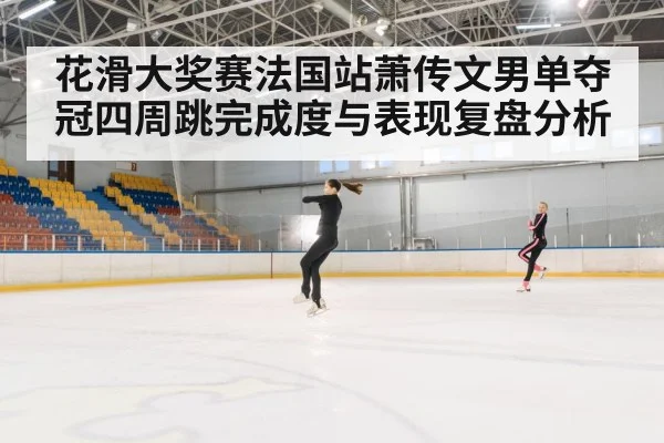 花滑大奖赛法国站萧传文男单夺冠四周跳完成度与表现复盘分析